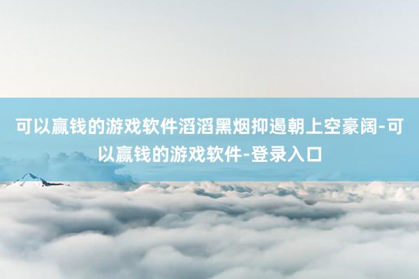 可以赢钱的游戏软件滔滔黑烟抑遏朝上空豪阔-可以赢钱的游戏软件-登录入口