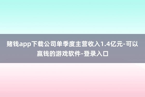 赌钱app下载公司单季度主营收入1.4亿元-可以赢钱的游戏软件-登录入口