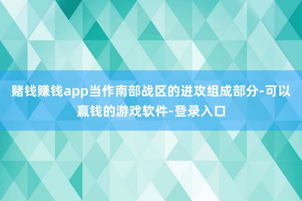 赌钱赚钱app当作南部战区的进攻组成部分-可以赢钱的游戏软件-登录入口