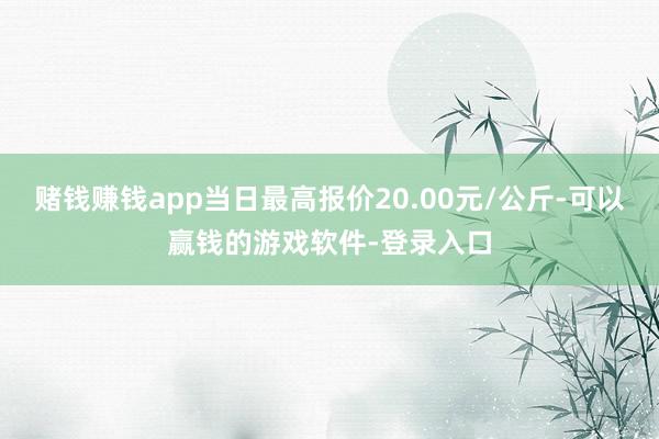 赌钱赚钱app当日最高报价20.00元/公斤-可以赢钱的游戏软件-登录入口