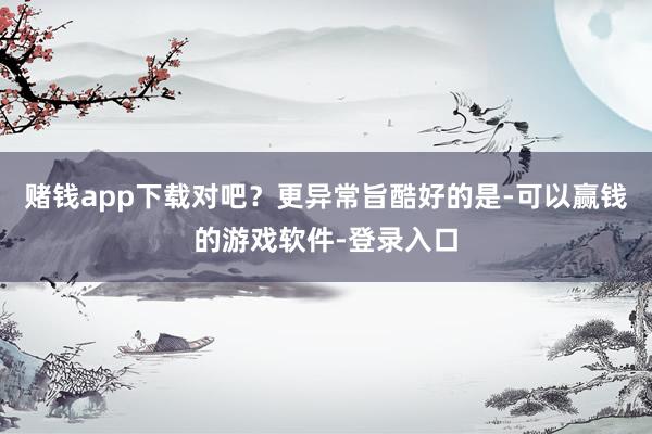 赌钱app下载对吧？更异常旨酷好的是-可以赢钱的游戏软件-登录入口