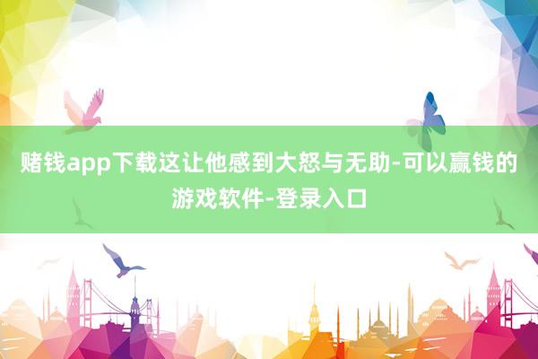 赌钱app下载这让他感到大怒与无助-可以赢钱的游戏软件-登录入口